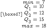 \boxed{%0D%0A\begin{array}{c}%0D%0Amin\,=\,7\,\\%0D%0AQ_1\,=\,10\,\\%0D%0AQ_2\,=\,12\,\\%0D%0AQ_3\,=\,15\,\\%0D%0Amax\,=\,18\,\\%0D%0A\end{array}%0D%0A}