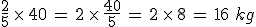 \frac{2}{5}\,\times  \,40\,=\,2\,\times  \,\frac{40}{5}\,=\,2\,\times  \,8\,=\,16\,\,kg