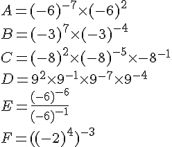A=(-6)^{-7}\times (-6)^2\\B=(-3)^7\times (-3)^{-4}\\C=(-8)^2\times (-8)^{-5}\times {-8}^{-1}\\D=9^2\times 9^{-1}\times 9^{-7}\times 9^{-4}\\E=\frac{(-6)^{-6}}{(-6)^{-1}}\\F=((-2)^4)^{-3}