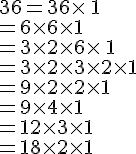 36=36\times  \,1\\=6\times  6\times  1\\=3\times  2\times  6\times  \,1\\=3\times  2\times  3\times  2\times  1\\=9\times  2\times  2\times  1\\=9\times  4\times  1\\=12\times  3\times  1\\=18\times  2\times  1