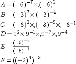 A=(-6)^{-7}\times  ,(-6)^2\\B=(-3)^7\times  ,(-3)^{-4}\\C=(-8)^2\times  ,(-8)^{-5}\times  ,{-8}^{-1}\\D=9^2\times  ,9^{-1}\times  ,9^{-7}\times  ,9^{-4}\\E=\frac{(-6)^{-6}}{(-6)^{-1}}\\F=((-2)^4)^{-3}