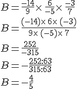 B=\frac{-14}{9}\times  \,\frac{6}{-5}\times  \,\frac{-3}{7}\\B=\frac{(-14)\times  \,6\times  \,(-3)}{9\times  \,(-5)\times  \,7}\\B=\frac{252}{-315}\\B=-\frac{252:63}{315:63}\\B=-\frac{4}{5}
